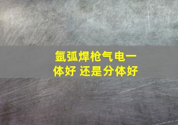 氩弧焊枪气电一体好 还是分体好